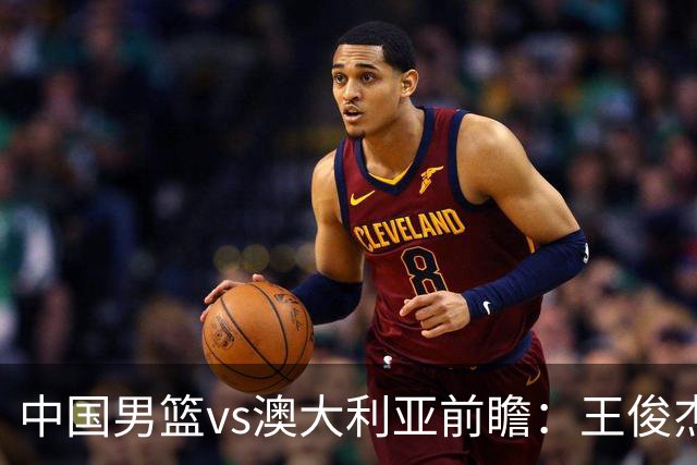 中国男篮vs澳大利亚前瞻：王俊杰徐昕或领衔年轻阵容 杨瀚森无缘大名单