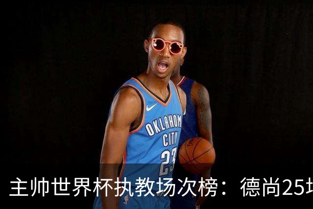 主帅世界杯执教场次榜：德尚25场并列第1，斯科拉里第4，米卢第7