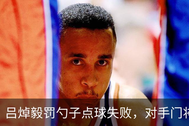 吕焯毅罚勺子点球失败，对手门将看到后都笑了