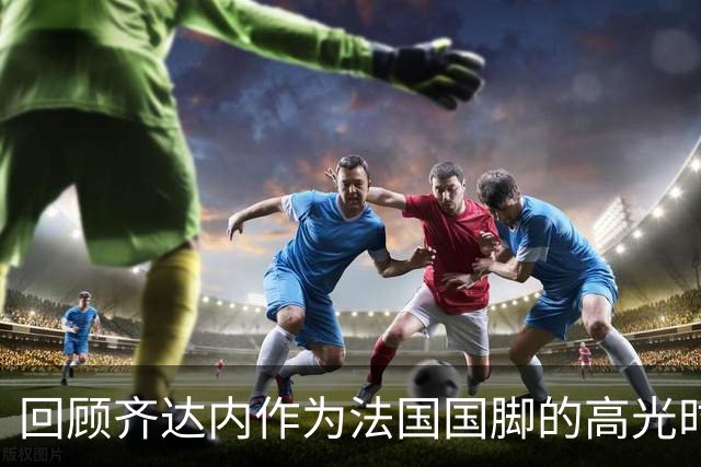 回顾齐达内作为法国国脚的高光时刻，世界杯决赛头球梅开二度