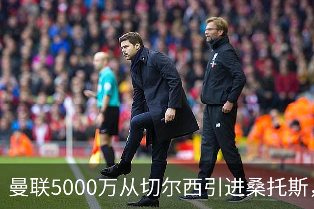 曼联5000万从切尔西引进桑托斯，周四宣布！埃德森同步体检冲刺首签