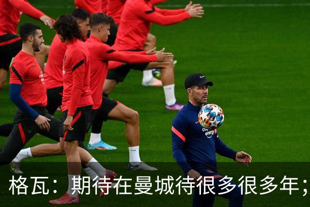 格瓦：期待在曼城待很多很多年；马雷斯卡的风格和瓜帅很像