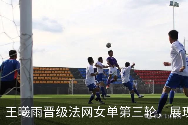 王曦雨晋级法网女单第三轮，展现中国网球新风采！