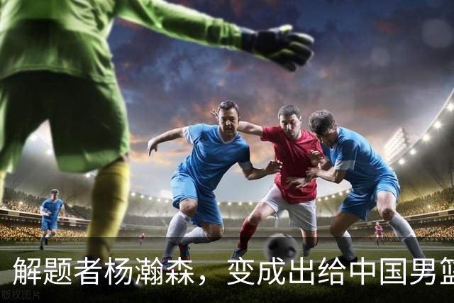 解题者杨瀚森，变成出给中国男篮的一道题
